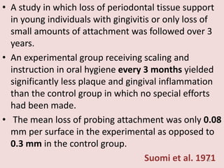 • A study in which loss of periodontal tissue support
in young individuals with gingivitis or only loss of
small amounts of attachment was followed over 3
years.
• An experimental group receiving scaling and
instruction in oral hygiene every 3 months yielded
significantly less plaque and gingival inflammation
than the control group in which no special efforts
had been made.
• The mean loss of probing attachment was only 0.08
mm per surface in the experimental as opposed to
0.3 mm in the control group.
Suomi et al. 197130
 