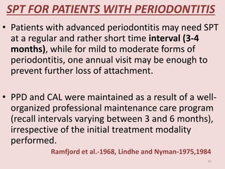 SPT FOR PATIENTS WITH PERIODONTITIS
• Patients with advanced periodontitis may need SPT
at a regular and rather short time interval (3-4
months), while for mild to moderate forms of
periodontitis, one annual visit may be enough to
prevent further loss of attachment.
• PPD and CAL were maintained as a result of a well-
organized professional maintenance care program
(recall intervals varying between 3 and 6 months),
irrespective of the initial treatment modality
performed.
Ramfjord et al.-1968, Lindhe and Nyman-1975,1984
31
 