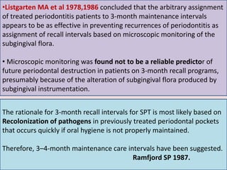 •Listgarten MA et al 1978,1986 concluded that the arbitrary assignment
of treated periodontitis patients to 3-month maintenance intervals
appears to be as effective in preventing recurrences of periodontitis as
assignment of recall intervals based on microscopic monitoring of the
subgingival flora.
• Microscopic monitoring was found not to be a reliable predictor of
future periodontal destruction in patients on 3-month recall programs,
presumably because of the alteration of subgingival flora produced by
subgingival instrumentation.
32
The rationale for 3-month recall intervals for SPT is most likely based on
Recolonization of pathogens in previously treated periodontal pockets
that occurs quickly if oral hygiene is not properly maintained.
Therefore, 3–4-month maintenance care intervals have been suggested.
Ramfjord SP 1987.
 