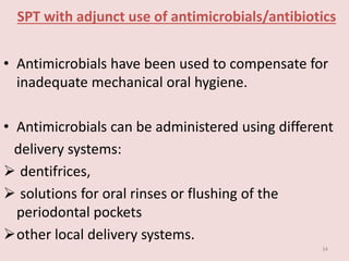 SPT with adjunct use of antimicrobials/antibiotics
• Antimicrobials have been used to compensate for
inadequate mechanical oral hygiene.
• Antimicrobials can be administered using different
delivery systems:
 dentifrices,
 solutions for oral rinses or flushing of the
periodontal pockets
other local delivery systems.
34
 