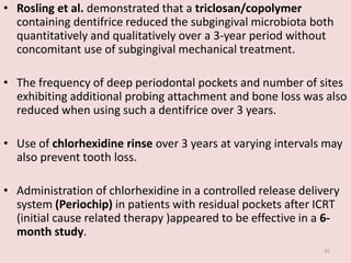 • Rosling et al. demonstrated that a triclosan/copolymer
containing dentifrice reduced the subgingival microbiota both
quantitatively and qualitatively over a 3-year period without
concomitant use of subgingival mechanical treatment.
• The frequency of deep periodontal pockets and number of sites
exhibiting additional probing attachment and bone loss was also
reduced when using such a dentifrice over 3 years.
• Use of chlorhexidine rinse over 3 years at varying intervals may
also prevent tooth loss.
• Administration of chlorhexidine in a controlled release delivery
system (Periochip) in patients with residual pockets after ICRT
(initial cause related therapy )appeared to be effective in a 6-
month study.
35
 