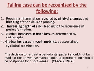 Failing case can be recognized by the
following:
1. Recurring inflammation revealed by gingival changes and
bleeding of the sulcus on probing.
2. Increasing depth of sulci, leading to the recurrence of
pocket formation.
3. Gradual increases in bone loss, as determined by
radiographs.
4. Gradual increases in tooth mobility, as ascertained
by clinical examination.
The decision to re-treat a periodontal patient should not be
made at the preventive maintenance appointment but should
be postponed for 1 to 2 weeks. (Chace R 1977)
37
 