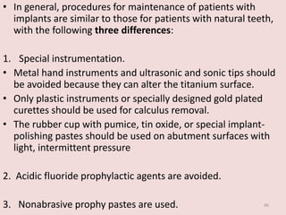 • In general, procedures for maintenance of patients with
implants are similar to those for patients with natural teeth,
with the following three differences:
1. Special instrumentation.
• Metal hand instruments and ultrasonic and sonic tips should
be avoided because they can alter the titanium surface.
• Only plastic instruments or specially designed gold plated
curettes should be used for calculus removal.
• The rubber cup with pumice, tin oxide, or special implant-
polishing pastes should be used on abutment surfaces with
light, intermittent pressure
2. Acidic fluoride prophylactic agents are avoided.
3. Nonabrasive prophy pastes are used. 40
 