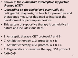 • Known as the cumulative interceptive supportive
therapy (CIST).
• Depending on the clinical and eventually the
radiographic diagnosis, protocols for preventive and
therapeutic measures designed to intercept the
development of peri-implant lesions.
• This system of supportive therapy is cumulative in
nature and includes four steps.
• 1. Antiseptic therapy, CIST protocol A and B
• 2. Antibiotic therapy, CIST protocol A + B
• 3. Antibiotic therapy, CIST protocol A + B + C
• 4. Regenerative or resective therapy, CIST protocol
• A+B+C+D 41
 