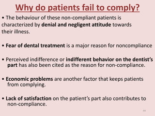 Why do patients fail to comply?
• The behaviour of these non-compliant patients is
characterized by denial and negligent attitude towards
their illness.
• Fear of dental treatment is a major reason for noncompliance
• Perceived indifference or indifferent behavior on the dentist’s
part has also been cited as the reason for non-compliance.
• Economic problems are another factor that keeps patients
from complying.
• Lack of satisfaction on the patient’s part also contributes to
non-compliance.
44
 