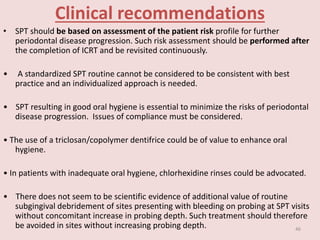 Clinical recommendations
• SPT should be based on assessment of the patient risk profile for further
periodontal disease progression. Such risk assessment should be performed after
the completion of ICRT and be revisited continuously.
• A standardized SPT routine cannot be considered to be consistent with best
practice and an individualized approach is needed.
• SPT resulting in good oral hygiene is essential to minimize the risks of periodontal
disease progression. Issues of compliance must be considered.
• The use of a triclosan/copolymer dentifrice could be of value to enhance oral
hygiene.
• In patients with inadequate oral hygiene, chlorhexidine rinses could be advocated.
• There does not seem to be scientific evidence of additional value of routine
subgingival debridement of sites presenting with bleeding on probing at SPT visits
without concomitant increase in probing depth. Such treatment should therefore
be avoided in sites without increasing probing depth. 46
 