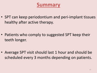 Summary
• SPT can keep periodontium and peri-implant tissues
healthy after active therapy.
• Patients who comply to suggested SPT keep their
teeth longer.
• Average SPT visit should last 1 hour and should be
scheduled every 3 months depending on patients.
47
 