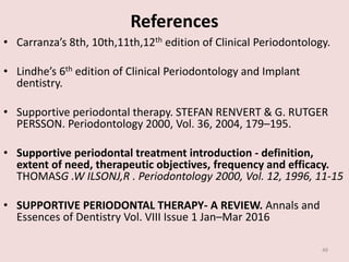 References
• Carranza’s 8th, 10th,11th,12th edition of Clinical Periodontology.
• Lindhe’s 6th edition of Clinical Periodontology and Implant
dentistry.
• Supportive periodontal therapy. STEFAN RENVERT & G. RUTGER
PERSSON. Periodontology 2000, Vol. 36, 2004, 179–195.
• Supportive periodontal treatment introduction - definition,
extent of need, therapeutic objectives, frequency and efficacy.
THOMASG .W ILSONJ,R . Periodontology 2000, Vol. 12, 1996, 11-15
• SUPPORTIVE PERIODONTAL THERAPY- A REVIEW. Annals and
Essences of Dentistry Vol. VIII Issue 1 Jan–Mar 2016
48
 