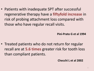 • Patients with inadequate SPT after successful
regenerative therapy have a fiftyfold increase in
risk of probing attachment loss compared with
those who have regular recall visits.
Pini-Prato G et al 1994
• Treated patients who do not return for regular
recall are at 5.6 times greater risk for tooth loss
than compliant patients.
Checchi L et al 2002
5
 