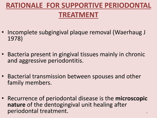 RATIONALE FOR SUPPORTIVE PERIODONTAL
TREATMENT
• Incomplete subgingival plaque removal (Waerhaug J
1978)
• Bacteria present in gingival tissues mainly in chronic
and aggressive periodontitis.
• Bacterial transmission between spouses and other
family members.
• Recurrence of periodontal disease is the microscopic
nature of the dentogingival unit healing after
periodontal treatment. 6
 