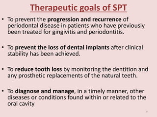 Therapeutic goals of SPT
• To prevent the progression and recurrence of
periodontal disease in patients who have previously
been treated for gingivitis and periodontitis.
• To prevent the loss of dental implants after clinical
stability has been achieved.
• To reduce tooth loss by monitoring the dentition and
any prosthetic replacements of the natural teeth.
• To diagnose and manage, in a timely manner, other
diseases or conditions found within or related to the
oral cavity
8
 