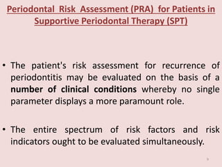 Periodontal Risk Assessment (PRA) for Patients in
Supportive Periodontal Therapy (SPT)
• The patient's risk assessment for recurrence of
periodontitis may be evaluated on the basis of a
number of clinical conditions whereby no single
parameter displays a more paramount role.
• The entire spectrum of risk factors and risk
indicators ought to be evaluated simultaneously.
9
 