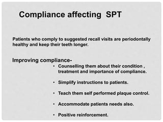 Compliance affecting SPT
Patients who comply to suggested recall visits are periodontally
healthy and keep their teeth longer.
Improving compliance-
• Counselling them about their condition ,
treatment and importance of compliance.
• Simplify instructions to patients.
• Teach them self performed plaque control.
• Accommodate patients needs also.
• Positive reinforcement.
 
