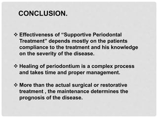 CONCLUSION.
 Effectiveness of “Supportive Periodontal
Treatment” depends mostly on the patients
compliance to the treatment and his knowledge
on the severity of the disease.
 Healing of periodontium is a complex process
and takes time and proper management.
 More than the actual surgical or restorative
treatment , the maintenance determines the
prognosis of the disease.
 