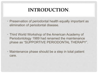 INTRODUCTION.
• Preservation of periodontal health equally important as
elimination of periodontal disease.
• Third World Workshop of the American Academy of
Periodontology 1989 had renamed the maintenance
phase as “SUPPORTIVE PERIODONTAL THERAPY”.
• Maintenance phase should be a step in total patient
care.
 