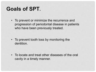 Goals of SPT.
• To prevent or minimize the recurrence and
progression of periodontal disease in patients
who have been previously treated.
• To prevent tooth loss by monitoring the
dentition.
• To locate and treat other diseases of the oral
cavity in a timely manner.
 