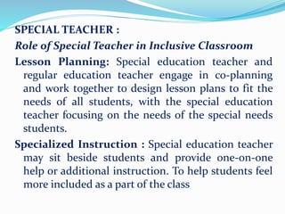 SPECIAL TEACHER :
Role of Special Teacher in Inclusive Classroom
Lesson Planning: Special education teacher and
regular education teacher engage in co-planning
and work together to design lesson plans to fit the
needs of all students, with the special education
teacher focusing on the needs of the special needs
students.
Specialized Instruction : Special education teacher
may sit beside students and provide one-on-one
help or additional instruction. To help students feel
more included as a part of the class
 