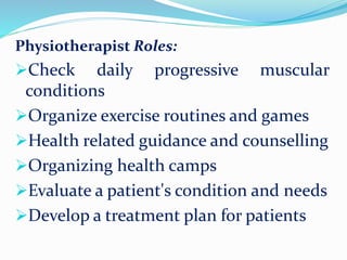 Physiotherapist Roles:
Check daily progressive muscular
conditions
Organize exercise routines and games
Health related guidance and counselling
Organizing health camps
Evaluate a patient's condition and needs
Develop a treatment plan for patients
 