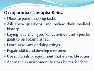 Occupational Therapist Roles:
 Observe patients doing tasks
 Ask them questions, and review their medical
history
 Laying out the types of activities and specific
goals to be accomplished.
 Learn new ways of doing things
 Regain skills and develop new ones
 Use materials or equipment that makes life easier
 Adapt their environment to work better for them.
 
