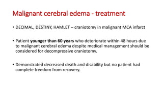 Malignant cerebral edema - treatment
• DECIMAL, DESTINY, HAMLET – craniotomy in malignant MCA infarct
• Patient younger than 60 years who deteriorate within 48 hours due
to malignant cerebral edema despite medical management should be
considered for decompressive craniotomy.
• Demonstrated decreased death and disability but no patient had
complete freedom from recovery.
 