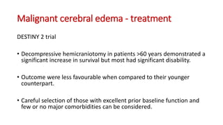 Malignant cerebral edema - treatment
DESTINY 2 trial
• Decompressive hemicraniotomy in patients >60 years demonstrated a
significant increase in survival but most had significant disability.
• Outcome were less favourable when compared to their younger
counterpart.
• Careful selection of those with excellent prior baseline function and
few or no major comorbidities can be considered.
 