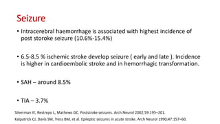 Seizure
• Intracerebral haemorrhage is associated with highest incidence of
post storoke seizure (10.6%-15.4%)
• 6.5-8.5 % ischemic stroke develop seizure ( early and late ). Incidence
is higher in cardioembolic stroke and in hemorrhagic transformation.
• SAH – around 8.5%
• TIA – 3.7%
Silverman IE, Restrepo L, Mathews GC. Poststroke seizures. Arch Neurol 2002;59:195–201.
Kalpatrick CJ, Davis SM, Tress BM, et al. Epileptic seizures in acute stroke. Arch Neurol 1990;47:157–60.
 