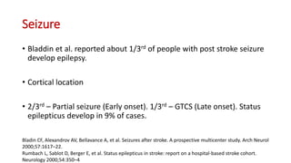 Seizure
• Bladdin et al. reported about 1/3rd of people with post stroke seizure
develop epilepsy.
• Cortical location
• 2/3rd – Partial seizure (Early onset). 1/3rd – GTCS (Late onset). Status
epilepticus develop in 9% of cases.
Bladin CF, Alexandrov AV, Bellavance A, et al. Seizures after stroke. A prospective multicenter study. Arch Neurol
2000;57:1617–22.
Rumbach L, Sablot D, Berger E, et al. Status epilepticus in stroke: report on a hospital-based stroke cohort.
Neurology 2000;54:350–4.
 
