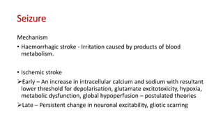 Seizure
Mechanism
• Haemorrhagic stroke - Irritation caused by products of blood
metabolism.
• Ischemic stroke
Early – An increase in intracellular calcium and sodium with resultant
lower threshold for depolarisation, glutamate excitotoxicity, hypoxia,
metabolic dysfunction, global hypoperfusion – postulated theories
Late – Persistent change in neuronal excitability, gliotic scarring
 
