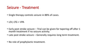 Seizure - Treatment
• Single therapy controls seizure in 88% of cases.
• LEV, LTG > VPA
• Early post stroke seizure – Trial can be given for tapering off after 1
month treatment if no seizure activity.
• Late post stroke seizure – Generally requires long term treatment.
• No role of prophylactic treatment.
 