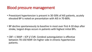 Blood pressure management
• Preexistant hypertension is present in 30-50% of AIS patients, acutely
elevated BP is noted on presentation with AIS in 70-80%.
• BP decline spontaneously to baseline in most over first 4-10 days after
stroke, largest drops occurs in patients with highest initial BPs.
• CBF = ( MAP – ICP )/ CVR. Cerebral autoregulation is effective
between 70-150 MAP. On higher side in chronic hypertensive
patients.
 
