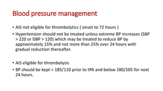 Blood pressure management
• AIS not eligible for thrombolytics ( onset to 72 hours )
• Hypertension should not be treated unless extreme BP increases (SBP
> 220 or DBP > 120) which may be treated to reduce BP by
approximately 15% and not more than 25% over 24 hours with
gradual reduction thereafter.
• AIS eligible for thrombolysis
• BP should be kept < 185/110 prior to tPA and below 180/105 for next
24 hours.
 