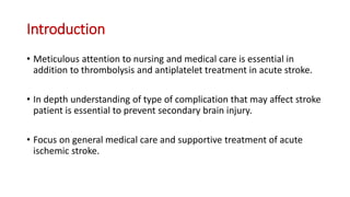 Introduction
• Meticulous attention to nursing and medical care is essential in
addition to thrombolysis and antiplatelet treatment in acute stroke.
• In depth understanding of type of complication that may affect stroke
patient is essential to prevent secondary brain injury.
• Focus on general medical care and supportive treatment of acute
ischemic stroke.
 