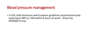 Blood pressure management
• In ICH, both American and European guidelines recommend acute
lowering of SBP to <140 within 6 hours of onset - Driven by
INTERACT2 trial.
 