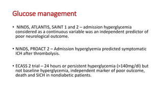Glucose management
• NINDS, ATLANTIS, SAINT 1 and 2 – admission hyperglycemia
considered as a continuous variable was an independent predictor of
poor neurological outcome.
• NINDS, PROACT 2 – Admission hyperglyemia predicted symptomatic
ICH after thrombolysis.
• ECASS 2 trial – 24 hours or persistent hyperglycemia (>140mg/dl) but
not baseline hyperglycemia, independent marker of poor outcome,
death and SICH in nondiabetic patients.
 
