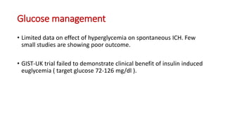 Glucose management
• Limited data on effect of hyperglycemia on spontaneous ICH. Few
small studies are showing poor outcome.
• GIST-UK trial failed to demonstrate clinical benefit of insulin induced
euglycemia ( target glucose 72-126 mg/dl ).
 