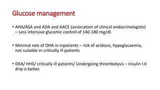 Glucose management
• AHA/ASA and ADA and AACE (association of clinical endocrinologists)
– Less intensive glycemic control of 140-180 mg/dl.
• Minimal role of OHA in inpatients – risk of acidosis, hypoglycaemia,
not suitable in critically ill patients
• DKA/ HHS/ critically ill patients/ Undergoing thrombolysis – Insulin I.V
drip is better.
 