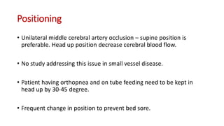 Positioning
• Unilateral middle cerebral artery occlusion – supine position is
preferable. Head up position decrease cerebral blood flow.
• No study addressing this issue in small vessel disease.
• Patient having orthopnea and on tube feeding need to be kept in
head up by 30-45 degree.
• Frequent change in position to prevent bed sore.
 