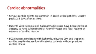 Cardiac abnormalities
• Serious cardiac events are common in acute stroke patients, usually
peaks 2-3 days after a stroke.
• Patients with ischemic and haemorrhagic stroke have been shown at
autopsy to have subendocardial haemorrhages and focal regions of
necrosis of cardiac muscle.
• ECG changes consistent with ischemia, elevated CPK and troponin,
cardiac arrythmias are found in stroke patients without previous
cardiac illness.
 