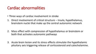 Cardiac abnormalities
• Three ways of cardiac involvement in stroke
1. Direct involvement of critical structure – Insula, hypothalamus,
brainstem nuclei that make up the central autonomic network
2. Mass effect with compression of hypothalamus or brainstem or
both that activates autonomic pathways
3. Acute brain lesion and its stress effects stimulate the hypothalamic
pituitary axis triggering release of corticosteroid and catecholamine.
 