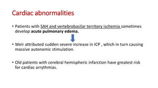 Cardiac abnormalities
• Patients with SAH and vertebrobasilar territory ischemia sometimes
develop acute pulmonary edema.
• Weir attributed sudden severe increase in ICP , which in turn causing
massive autonomic stimulation.
• Old patients with cerebral hemispheric infarction have greatest risk
for cardiac arrythmias.
 