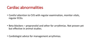 Cardiac abnormalities
• Careful attention to CVS with regular examination, monitor vitals,
regular ECGs.
• Beta blockers – propranolol and other for arrythmias. Not proven yet
but effective in animal studies.
• Cardiologist advice for management arrythmias.
 