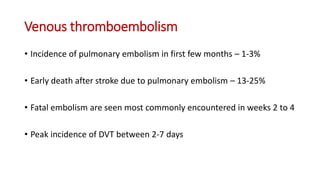 Venous thromboembolism
• Incidence of pulmonary embolism in first few months – 1-3%
• Early death after stroke due to pulmonary embolism – 13-25%
• Fatal embolism are seen most commonly encountered in weeks 2 to 4
• Peak incidence of DVT between 2-7 days
 