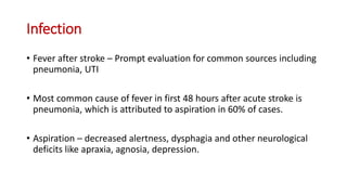 Infection
• Fever after stroke – Prompt evaluation for common sources including
pneumonia, UTI
• Most common cause of fever in first 48 hours after acute stroke is
pneumonia, which is attributed to aspiration in 60% of cases.
• Aspiration – decreased alertness, dysphagia and other neurological
deficits like apraxia, agnosia, depression.
 