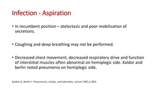 Infection - Aspiration
• In recumbent position – atelectasis and poor mobilisation of
secretions.
• Coughing and deep breathing may not be performed.
• Decreased chest movement, decreased respiratory drive and function
of interstitial muscles often abnormal on hemiplegic side. Kaldor and
berlin noted pneumonia on hemiplegic side.
Kaldor A, Berlin I: Pneumonia, stroke, and laterality. Lancet 1981;1:843.
 