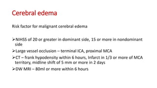 Cerebral edema
Risk factor for malignant cerebral edema
NIHSS of 20 or greater in dominant side, 15 or more in nondominant
side
Large vessel occlusion – terminal ICA, proximal MCA
CT – frank hypodensity within 6 hours, Infarct in 1/3 or more of MCA
territory, midline shift of 5 mm or more in 2 days
DW MRI – 80ml or more within 6 hours
 