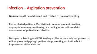 Infection – Aspiration prevention
• Nausea should be addressed and treated to prevent vomiting.
• For intubated patients. Ventilation in semirecumbent position,
appropriate airway positioning, suctioning of secretions, daily
assessment of potential extubation.
• Nasogastric feeding and PEG feeding – till now no study has proven its
efficacy in non dysphagic patients in preventing aspiration but it
improves nutritional status.
 