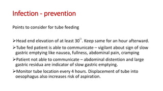 Infection - prevention
Points to consider for tube feeding
Head end elevation of at least 30 . Keep same for an hour afterward.
Tube fed patient is able to communicate – vigilant about sign of slow
gastric emptying like nausea, fullness, abdominal pain, cramping
Patient not able to communicate – abdominal distention and large
gastric residua are indicator of slow gastric emptying.
Monitor tube location every 4 hours. Displacement of tube into
oesophagus also increases risk of aspiration.
 