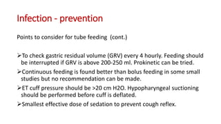 Infection - prevention
Points to consider for tube feeding (cont.)
To check gastric residual volume (GRV) every 4 hourly. Feeding should
be interrupted if GRV is above 200-250 ml. Prokinetic can be tried.
Continuous feeding is found better than bolus feeding in some small
studies but no recommendation can be made.
ET cuff pressure should be >20 cm H2O. Hypopharyngeal suctioning
should be performed before cuff is deflated.
Smallest effective dose of sedation to prevent cough reflex.
 