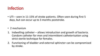 Infection
• UTI – seen in 11-15% of stroke patients. Often seen during first 5
days, but can occur up to 3 months poststroke.
• 2 mechanism
1. Indwelling catheter – allows introduction and growth of bacteria.
Condom catheter for men and intermittent catheterisation using
strict sterile technique for females.
2. Functioning of bladder and external sphincter can be compromised
by stroke.
 