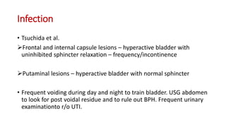 Infection
• Tsuchida et al.
Frontal and internal capsule lesions – hyperactive bladder with
uninhibited sphincter relaxation – frequency/incontinence
Putaminal lesions – hyperactive bladder with normal sphincter
• Frequent voiding during day and night to train bladder. USG abdomen
to look for post voidal residue and to rule out BPH. Frequent urinary
examinationto r/o UTI.
 
